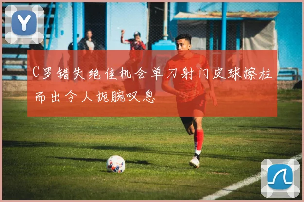 C罗错失绝佳机会单刀射门皮球擦柱而出令人扼腕叹息