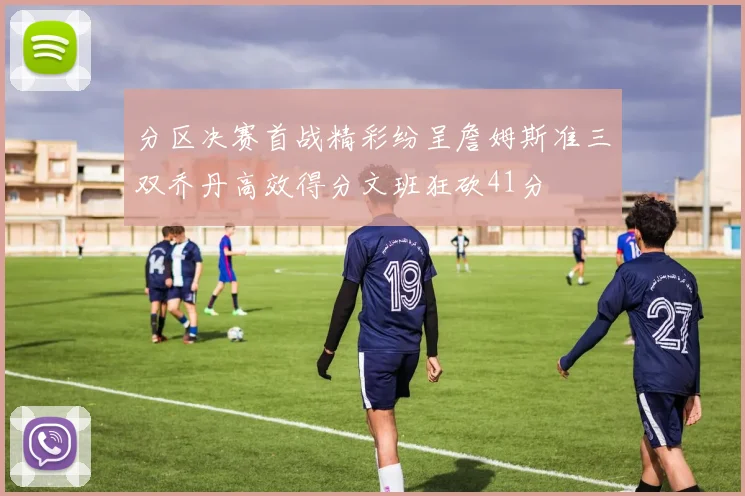 分区决赛首战精彩纷呈詹姆斯准三双乔丹高效得分文班狂砍41分