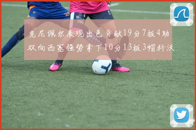 克尼佩尔表现出色贡献19分7板4助双向西塞强势拿下10分13板3帽科沃德也有17分2帽的精彩表现