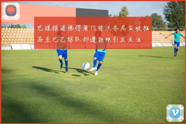 巴媒报道佛得角门将沃齐尼亚被推荐至巴乙球队却遭拒绝引发关注