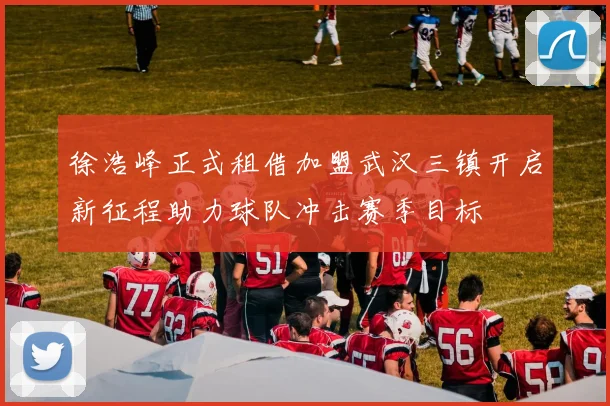 徐浩峰正式租借加盟武汉三镇开启新征程助力球队冲击赛季目标
