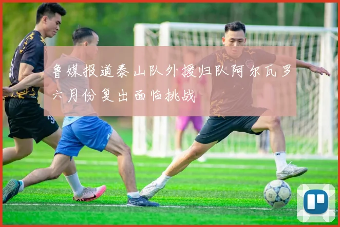 鲁媒报道泰山队外援归队阿尔瓦罗六月份复出面临挑战