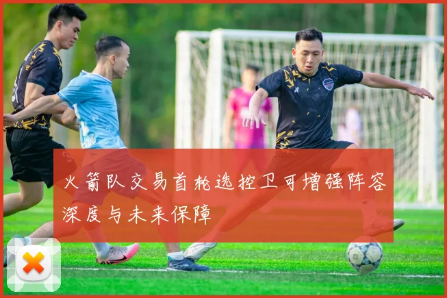 火箭队交易首轮选控卫可增强阵容深度与未来保障