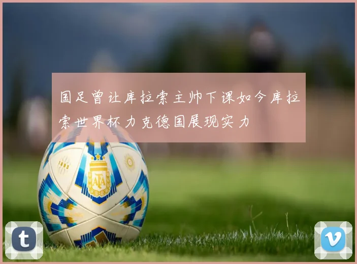 国足曾让库拉索主帅下课如今库拉索世界杯力克德国展现实力