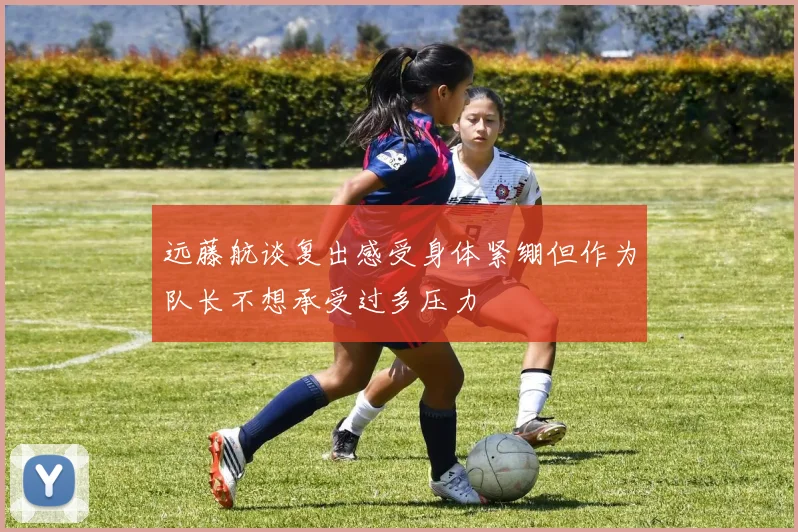 远藤航谈复出感受身体紧绷但作为队长不想承受过多压力