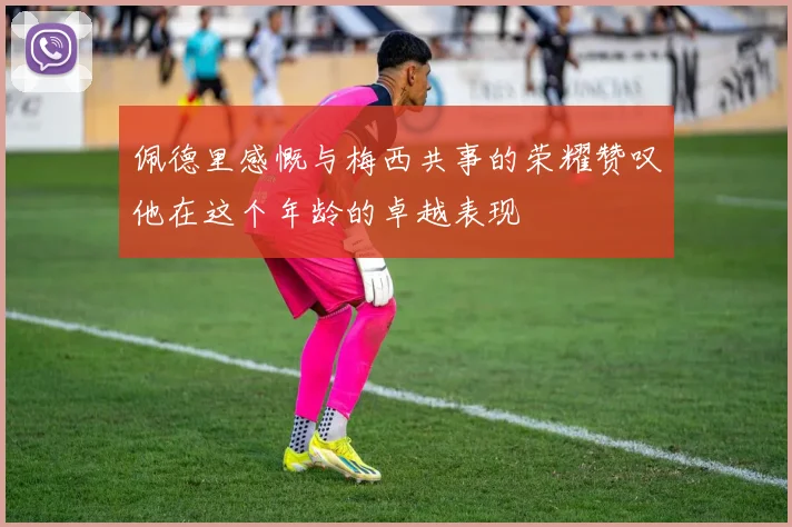 佩德里感慨与梅西共事的荣耀赞叹他在这个年龄的卓越表现