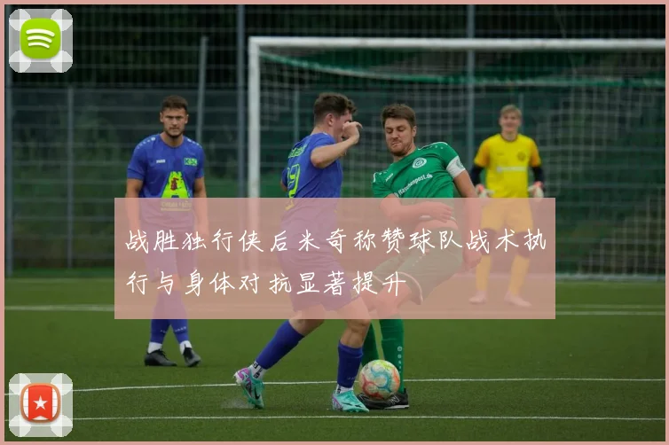 战胜独行侠后米奇称赞球队战术执行与身体对抗显著提升