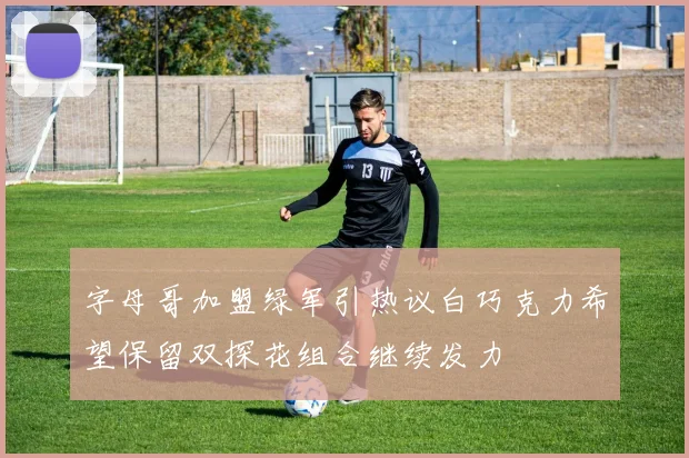 字母哥加盟绿军引热议白巧克力希望保留双探花组合继续发力