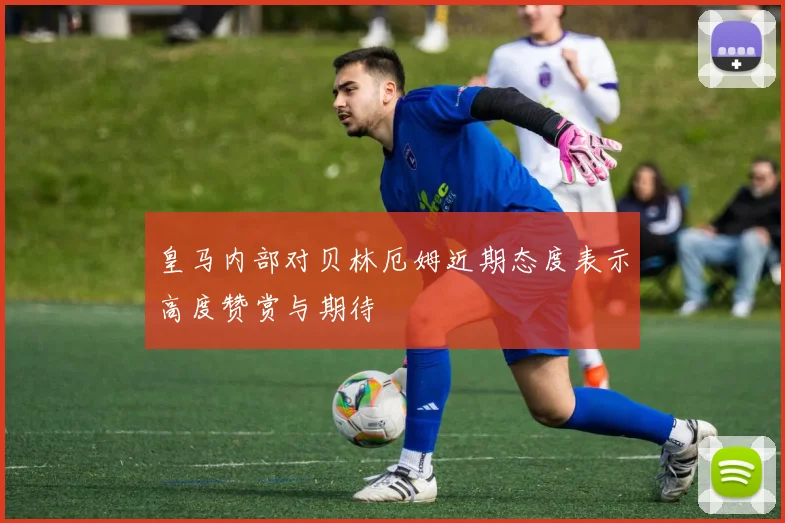 皇马内部对贝林厄姆近期态度表示高度赞赏与期待