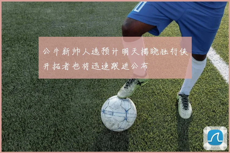 公牛新帅人选预计明天揭晓独行侠开拓者也将迅速跟进公布