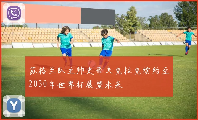 苏格兰队主帅史蒂夫克拉克续约至2030年世界杯展望未来