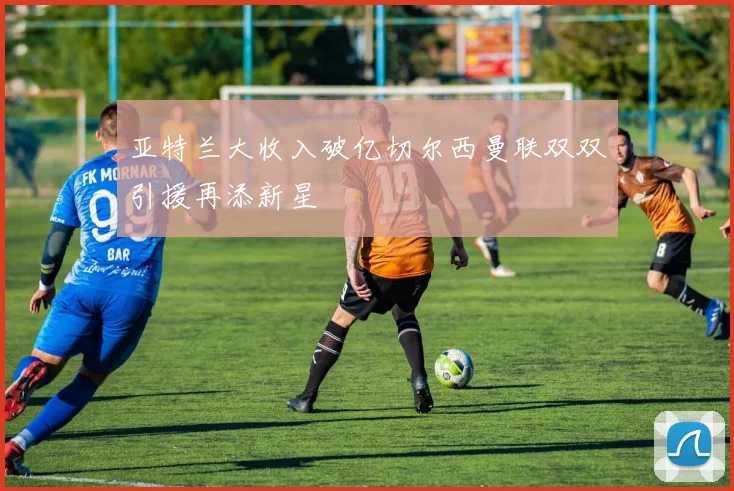 亚特兰大收入破亿切尔西曼联双双引援再添新星