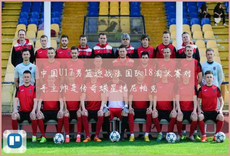 中国U17男篮迎战法国队18淘汰赛对手主帅是传奇球星托尼帕克