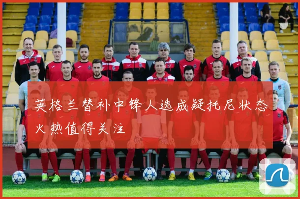 英格兰替补中锋人选成疑托尼状态火热值得关注