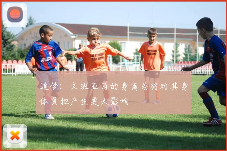 追梦：文班亚马的身高或将对其身体负担产生更大影响