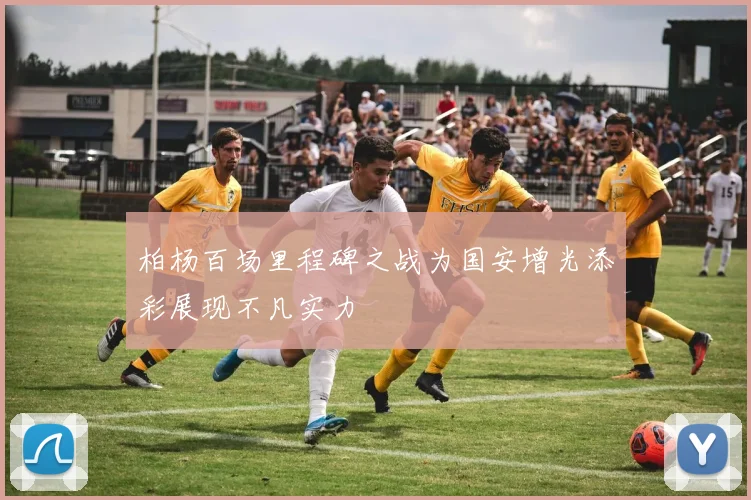 柏杨百场里程碑之战为国安增光添彩展现不凡实力