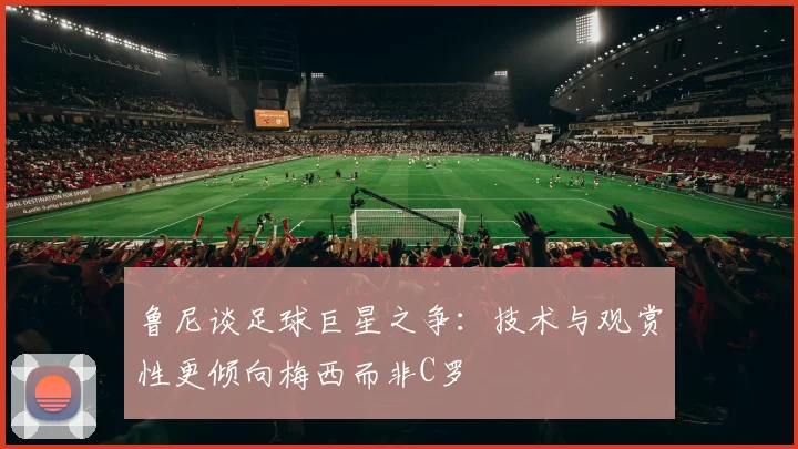 鲁尼谈足球巨星之争：技术与观赏性更倾向梅西而非C罗