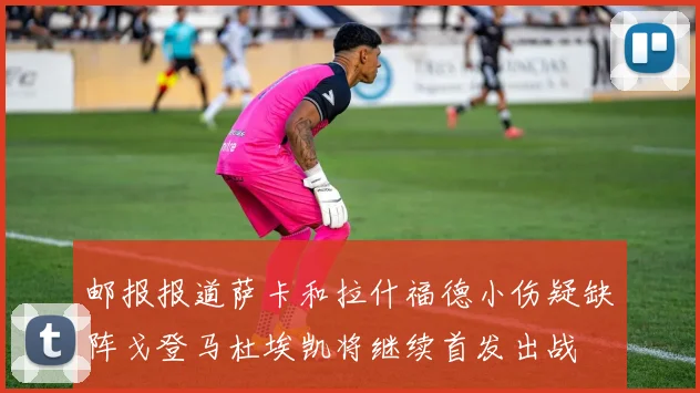 邮报报道萨卡和拉什福德小伤疑缺阵戈登马杜埃凯将继续首发出战