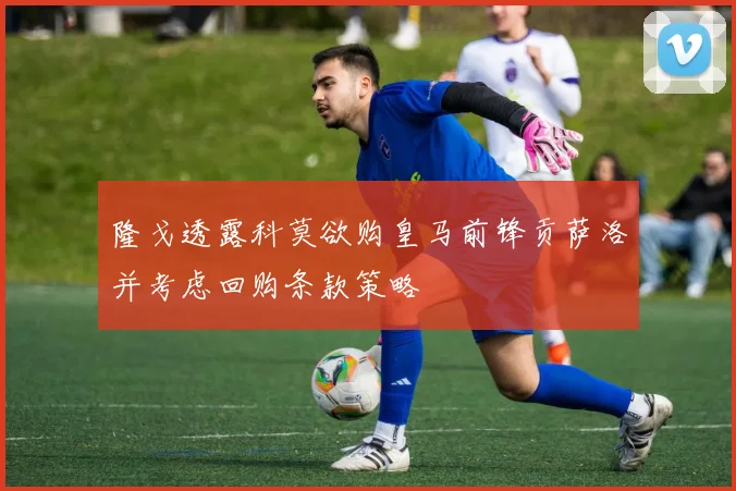 隆戈透露科莫欲购皇马前锋贡萨洛并考虑回购条款策略