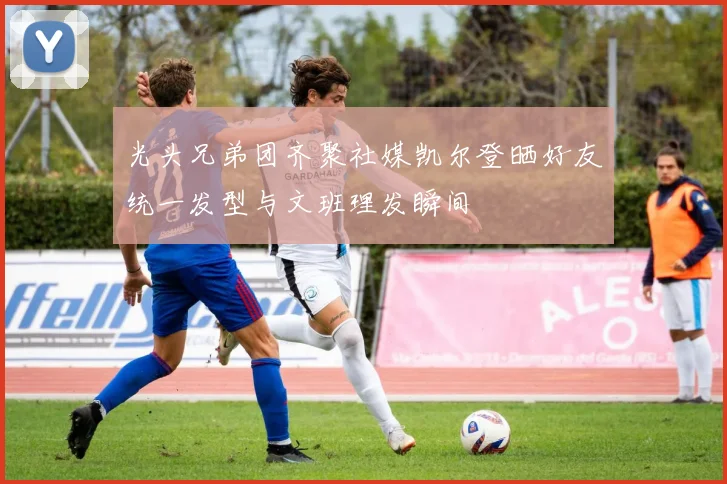光头兄弟团齐聚社媒凯尔登晒好友统一发型与文班理发瞬间
