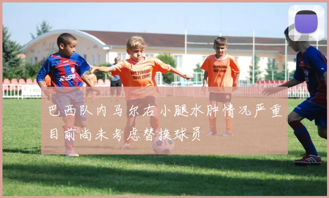 巴西队内马尔右小腿水肿情况严重目前尚未考虑替换球员