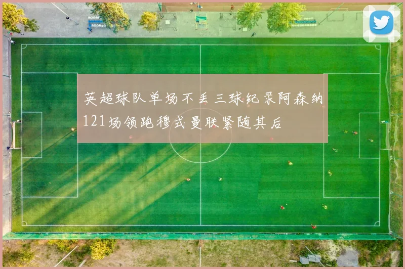 英超球队单场不丢三球纪录阿森纳121场领跑穆式曼联紧随其后