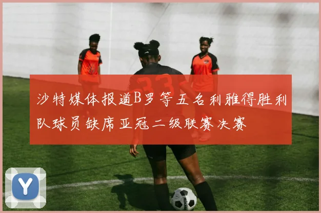 沙特媒体报道B罗等五名利雅得胜利队球员缺席亚冠二级联赛决赛