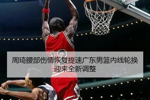 周琦腰部伤情恢复提速广东男篮内线轮换迎来全新调整 - HuiYing
